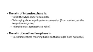 • The aim of intensive phase is:
• To kill the Mycobacterium rapidly.
• To bringing about rapid sputum conversion (from sputum positive
to sputum negative).
• To provide fast symptomatic relief.
• The aim of continuation phase is:
• To eliminate there manning bacilli so that relapse does not occur.
 