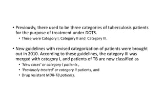 • Previously, there used to be three categories of tuberculosis patients
for the purpose of treatment under DOTS.
• These were Category I, Category II and Category III.
• New guidelines with revised categorization of patients were brought
out in 2010. According to these guidelines, the category III was
merged with category I, and patients of TB are now classified as
• ‘New cases’ or category I patients ,
• ‘Previously treated’ or category II patients, and
• Drug resistant MDR-TB patients.
 