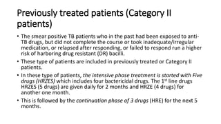Previously treated patients (Category II
patients)
• The smear positive TB patients who in the past had been exposed to anti-
TB drugs, but did not complete the course or took inadequate/irregular
medication, or relapsed after responding, or failed to respond run a higher
risk of harboring drug resistant (DR) bacilli.
• These type of patients are included in previously treated or Category II
patients.
• In these type of patients, the intensive phase treatment is started with Five
drugs (HRZES) which includes four bactericidal drugs. The 1st line drugs
HRZES (5 drugs) are given daily for 2 months and HRZE (4 drugs) for
another one month.
• This is followed by the continuation phase of 3 drugs (HRE) for the next 5
months.
 