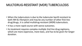 MULTIDRUG-RESISTANT (MDR) TUBERCULOSIS
• When the tuberculosis is due to the tubercular bacilli resistant to
both INH & rifampicin and may be any number of other first line
drug/drugs, it is called multidrug-resistant (MDR) tuberculosis.
• It has a more rapid course with worse outcomes.
• Its treatment requires complex multiple 2nd line drug regimens,
which are more expensive, more toxic, and has to be given for longer
duration.
 