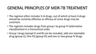 GENERAL PRINCIPLES OF MDR-TB TREATMENT
• The regimen often includes 5–6 drugs, out of which at least 4 drugs
should be certainly effective as efficacy of some drugs may be
uncertain.
• The regimen includes drugs from group I to group IV (alternative
classification) in a hierarchical order.
• Group I drugs (except H and R) can be included, add one injectable
drug (group II), One FQ (group III) and one or two group IV drugs.
 