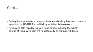 Cont…
• Bedaquiline fumarate, a newer anti-tubercular drug has been recently
approved by US-FDA for multi-drug resistant tuberculosis.
• Pyridoxine 100 mg/day is given to all patients during the whole
course of therapy to prevent neurotoxicity of the anti-TB drugs.
 