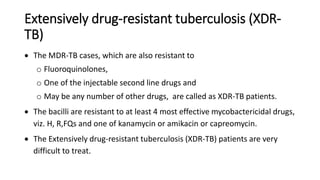 Extensively drug-resistant tuberculosis (XDR-
TB)
 The MDR-TB cases, which are also resistant to
o Fluoroquinolones,
o One of the injectable second line drugs and
o May be any number of other drugs, are called as XDR-TB patients.
 The bacilli are resistant to at least 4 most effective mycobactericidal drugs,
viz. H, R,FQs and one of kanamycin or amikacin or capreomycin.
 The Extensively drug-resistant tuberculosis (XDR-TB) patients are very
difficult to treat.
 