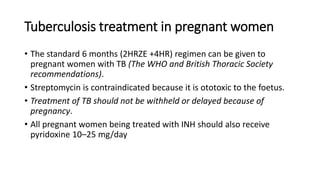 Tuberculosis treatment in pregnant women
• The standard 6 months (2HRZE +4HR) regimen can be given to
pregnant women with TB (The WHO and British Thoracic Society
recommendations).
• Streptomycin is contraindicated because it is ototoxic to the foetus.
• Treatment of TB should not be withheld or delayed because of
pregnancy.
• All pregnant women being treated with INH should also receive
pyridoxine 10–25 mg/day
 