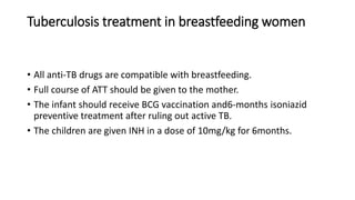 Tuberculosis treatment in breastfeeding women
• All anti-TB drugs are compatible with breastfeeding.
• Full course of ATT should be given to the mother.
• The infant should receive BCG vaccination and6-months isoniazid
preventive treatment after ruling out active TB.
• The children are given INH in a dose of 10mg/kg for 6months.
 