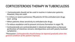 CORTICOSTEROIDS THERAPY IN TUBERCULOSIS
• Corticosteroids should not be used in routine in tubercular patients.
However, they are used:
• In miliary or severe pulmonary TB patients till the antitubercular drugs
start acting
• When patients show sensitivity to antitubercular drugs.
• To reduce exudation and to prevent strictures formation in organ TB.
• Corticosteroids are contraindicated in intestinal tuberculosis as because
perforation of intestines remains silent(painless and with poorly localized
symptoms) .
*Precaution: Corticosteroids should always be tapered gradually when the
general condition of the patient improves.
 