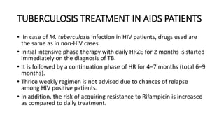 TUBERCULOSIS TREATMENT IN AIDS PATIENTS
• In case of M. tuberculosis infection in HIV patients, drugs used are
the same as in non-HIV cases.
• Initial intensive phase therapy with daily HRZE for 2 months is started
immediately on the diagnosis of TB.
• It is followed by a continuation phase of HR for 4–7 months (total 6–9
months).
• Thrice weekly regimen is not advised due to chances of relapse
among HIV positive patients.
• In addition, the risk of acquiring resistance to Rifampicin is increased
as compared to daily treatment.
 
