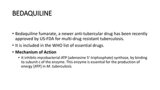 BEDAQUILINE
• Bedaquiline fumarate, a newer anti-tubercular drug has been recently
approved by US-FDA for multi-drug resistant tuberculosis.
• It is included in the WHO list of essential drugs.
• Mechanism of Action
• It inhibits mycobacterial ATP (adenosine 5’-triphosphate) synthase, by binding
to subunit c of the enzyme. This enzyme is essential for the production of
energy [ATP] in M. tuberculosis.
 