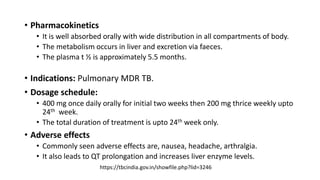 • Pharmacokinetics
• It is well absorbed orally with wide distribution in all compartments of body.
• The metabolism occurs in liver and excretion via faeces.
• The plasma t ½ is approximately 5.5 months.
• Indications: Pulmonary MDR TB.
• Dosage schedule:
• 400 mg once daily orally for initial two weeks then 200 mg thrice weekly upto
24th week.
• The total duration of treatment is upto 24th week only.
• Adverse effects
• Commonly seen adverse effects are, nausea, headache, arthralgia.
• It also leads to QT prolongation and increases liver enzyme levels.
https://tbcindia.gov.in/showfile.php?lid=3246
 