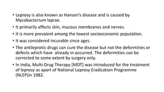 • Leprosy is also known as Hansen’s disease and is caused by
Mycobacterium laprae.
• It primarily affects skin, mucous membranes and nerves.
• It is more prevalent among the lowest socioeconomic population.
• It was considered incurable since ages.
• The antileprotic drugs can cure the disease but not the deformities or
defects which have already in occurred. The deformities can be
corrected to some extent by surgery only.
• In India, Multi-Drug Therapy [MDT] was introduced for the treatment
of leprosy as apart of National Leprosy Eradication Programme
(NLEP)in 1982.
 