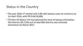 Status in the Country
• The year 2016-17 started with 0.86 lakh leprosy cases on record as on
1st April 2016, with PR 0.66/10,000.
• Till then 34 States/ UTs had attained the level of leprosy elimination.
554 districts (81.23%) out of total 682 districts also achieved
elimination by March 2017.
 