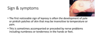 Sign & symptoms
• The first noticeable sign of leprosy is often the development of pale
or pinkish patches of skin that may be insensitive to temperature or
pain.
• This is sometimes accompanied or preceded by nerve problems
including numbness or tenderness in the hands or feet.
 
