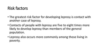 Risk factors
• The greatest risk factor for developing leprosy is contact with
another case of leprosy.
• Contacts of people with leprosy are five to eight times more
likely to develop leprosy than members of the general
population.
• Leprosy also occurs more commonly among those living in
poverty.
 