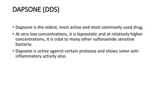 DAPSONE (DDS)
• Dapsone is the oldest, most active and most commonly used drug.
• At very low concentrations, it is leprostatic and at relatively higher
concentrations, it is cidal to many other sulfonamide sensitive
bacteria.
• Dapsone is active against certain protozoa and shows some anti-
inflammatory activity also.
 