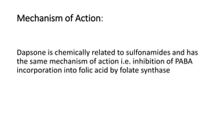 Mechanism of Action:
Dapsone is chemically related to sulfonamides and has
the same mechanism of action i.e. inhibition of PABA
incorporation into folic acid by folate synthase
 