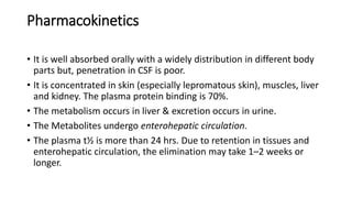 Pharmacokinetics
• It is well absorbed orally with a widely distribution in different body
parts but, penetration in CSF is poor.
• It is concentrated in skin (especially lepromatous skin), muscles, liver
and kidney. The plasma protein binding is 70%.
• The metabolism occurs in liver & excretion occurs in urine.
• The Metabolites undergo enterohepatic circulation.
• The plasma t½ is more than 24 hrs. Due to retention in tissues and
enterohepatic circulation, the elimination may take 1–2 weeks or
longer.
 