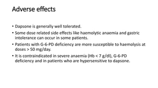 Adverse effects
• Dapsone is generally well tolerated.
• Some dose related side effects like haemolytic anaemia and gastric
intolerance can occur in some patients.
• Patients with G-6-PD deficiency are more susceptible to haemolysis at
doses > 50 mg/day.
• It is contraindicated in severe anaemia (Hb < 7 g/dl), G-6-PD
deficiency and in patients who are hypersensitive to dapsone.
 