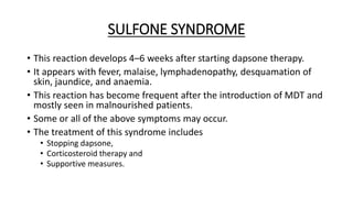SULFONE SYNDROME
• This reaction develops 4–6 weeks after starting dapsone therapy.
• It appears with fever, malaise, lymphadenopathy, desquamation of
skin, jaundice, and anaemia.
• This reaction has become frequent after the introduction of MDT and
mostly seen in malnourished patients.
• Some or all of the above symptoms may occur.
• The treatment of this syndrome includes
• Stopping dapsone,
• Corticosteroid therapy and
• Supportive measures.
 