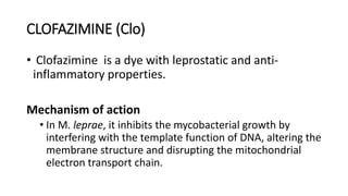 CLOFAZIMINE (Clo)
• Clofazimine is a dye with leprostatic and anti-
inflammatory properties.
Mechanism of action
• In M. leprae, it inhibits the mycobacterial growth by
interfering with the template function of DNA, altering the
membrane structure and disrupting the mitochondrial
electron transport chain.
 
