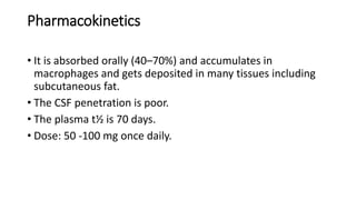 Pharmacokinetics
• It is absorbed orally (40–70%) and accumulates in
macrophages and gets deposited in many tissues including
subcutaneous fat.
• The CSF penetration is poor.
• The plasma t½ is 70 days.
• Dose: 50 -100 mg once daily.
 