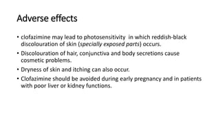 Adverse effects
• clofazimine may lead to photosensitivity in which reddish-black
discolouration of skin (specially exposed parts) occurs.
• Discolouration of hair, conjunctiva and body secretions cause
cosmetic problems.
• Dryness of skin and itching can also occur.
• Clofazimine should be avoided during early pregnancy and in patients
with poor liver or kidney functions.
 