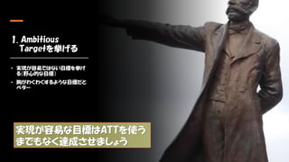 1. Ambitious
Targetを挙げる
• 実現が容易ではない目標を挙げ
る（野心的な目標）
• 胸がわくわくするような目標だと
ベター
実現が容易な目標はATTを使う
までもなく達成させましょう
 