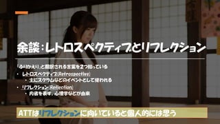余談：レトロスペクティブとリフレクション
「ふりかえり」と翻訳される言葉を２つ知っている
• レトロスペクティブ(Retrospective)
• 主にスクラムなどのイベントとして使われる
• リフレクション(Reflection)
• 内省を表す。心理学などが由来
ATTはリフレクションに向いていると個人的には思う
 