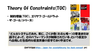 Theory Of Constraints(TOC)
• 制約理論（TOC）、エリヤフ・ゴールドラット
• ザ・ゴール（シリーズ）
「どんなシステムであれ、常に、ごく少数（たぶん唯一）の要素または
因子によって、そのパフォーマンスが制限されている」という仮定か
ら出発した包括的な経営改善の哲学であり手法です。
日本TOC協会(https://japan-toc-association.org/toc/basic_concept) より
 