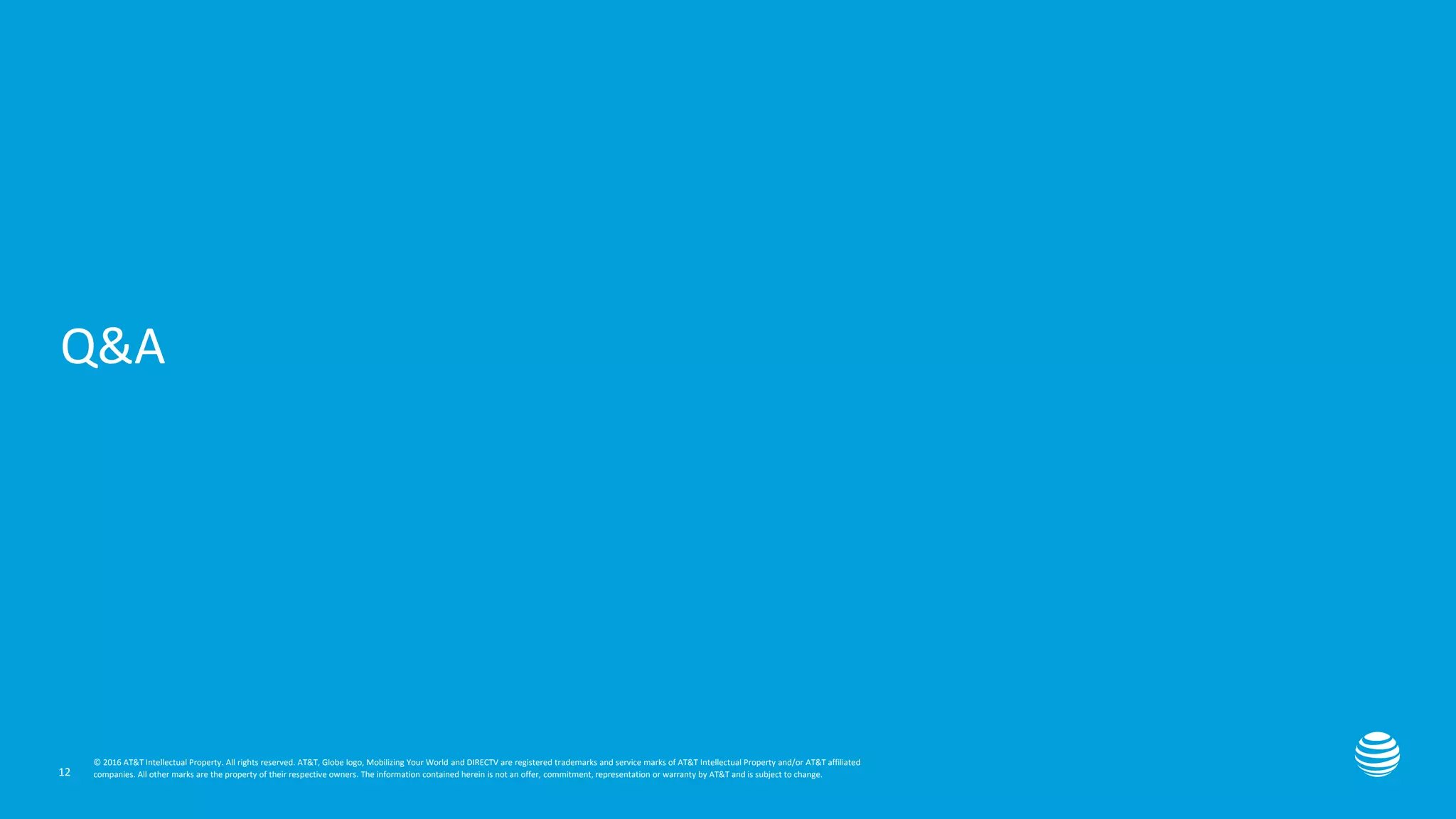 Presentation title here—edit on Slide Master
Q&A
12
© 2016 AT&T Intellectual Property. All rights reserved. AT&T, Globe logo, Mobilizing Your World and DIRECTV are registered trademarks and service marks of AT&T Intellectual Property and/or AT&T affiliated
companies. All other marks are the property of their respective owners. The information contained herein is not an offer, commitment, representation or warranty by AT&T and is subject to change.
 