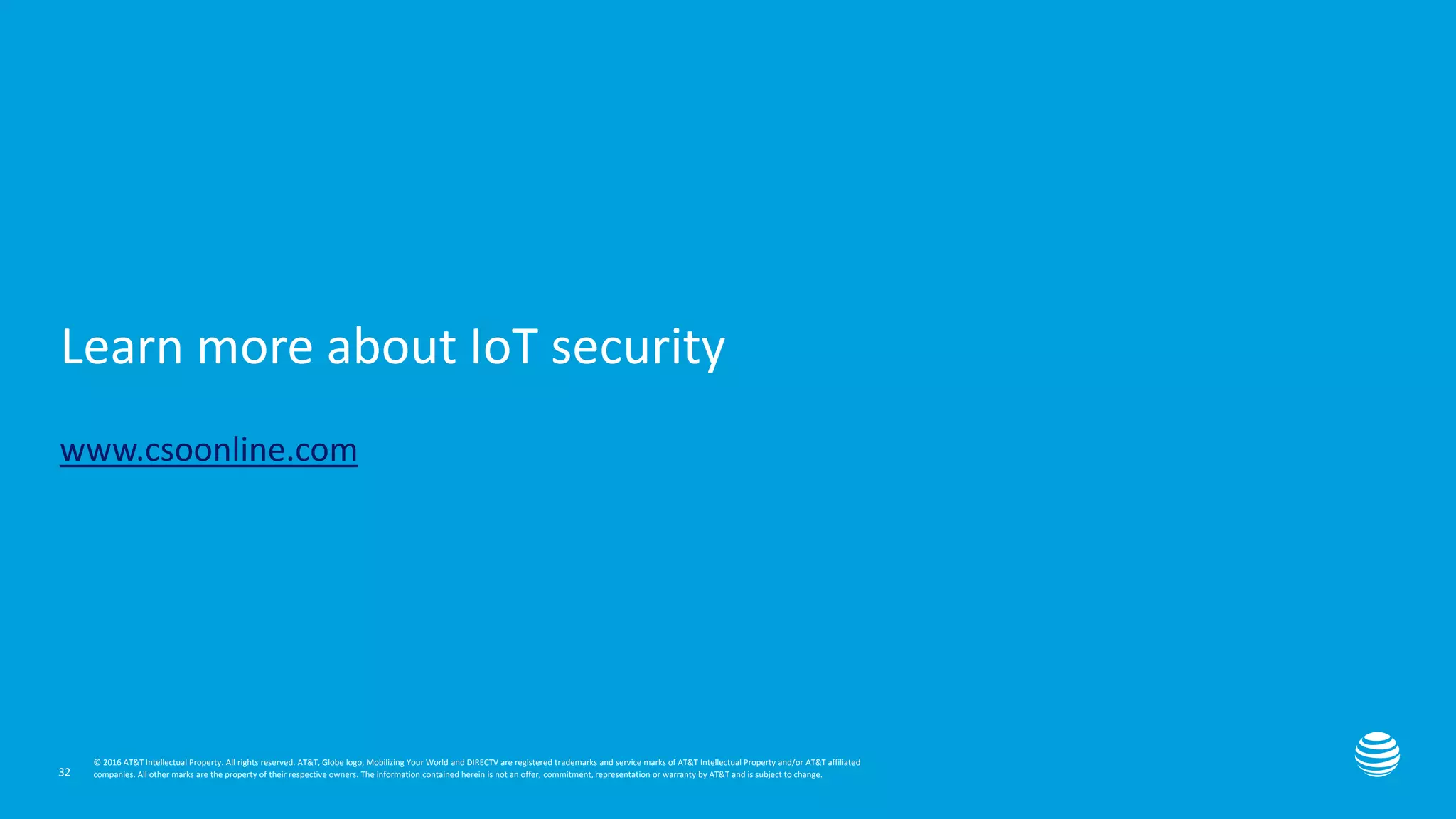 Presentation title here—edit on Slide Master
Learn more about IoT security
www.csoonline.com
32
© 2016 AT&T Intellectual Property. All rights reserved. AT&T, Globe logo, Mobilizing Your World and DIRECTV are registered trademarks and service marks of AT&T Intellectual Property and/or AT&T affiliated
companies. All other marks are the property of their respective owners. The information contained herein is not an offer, commitment, representation or warranty by AT&T and is subject to change.
 