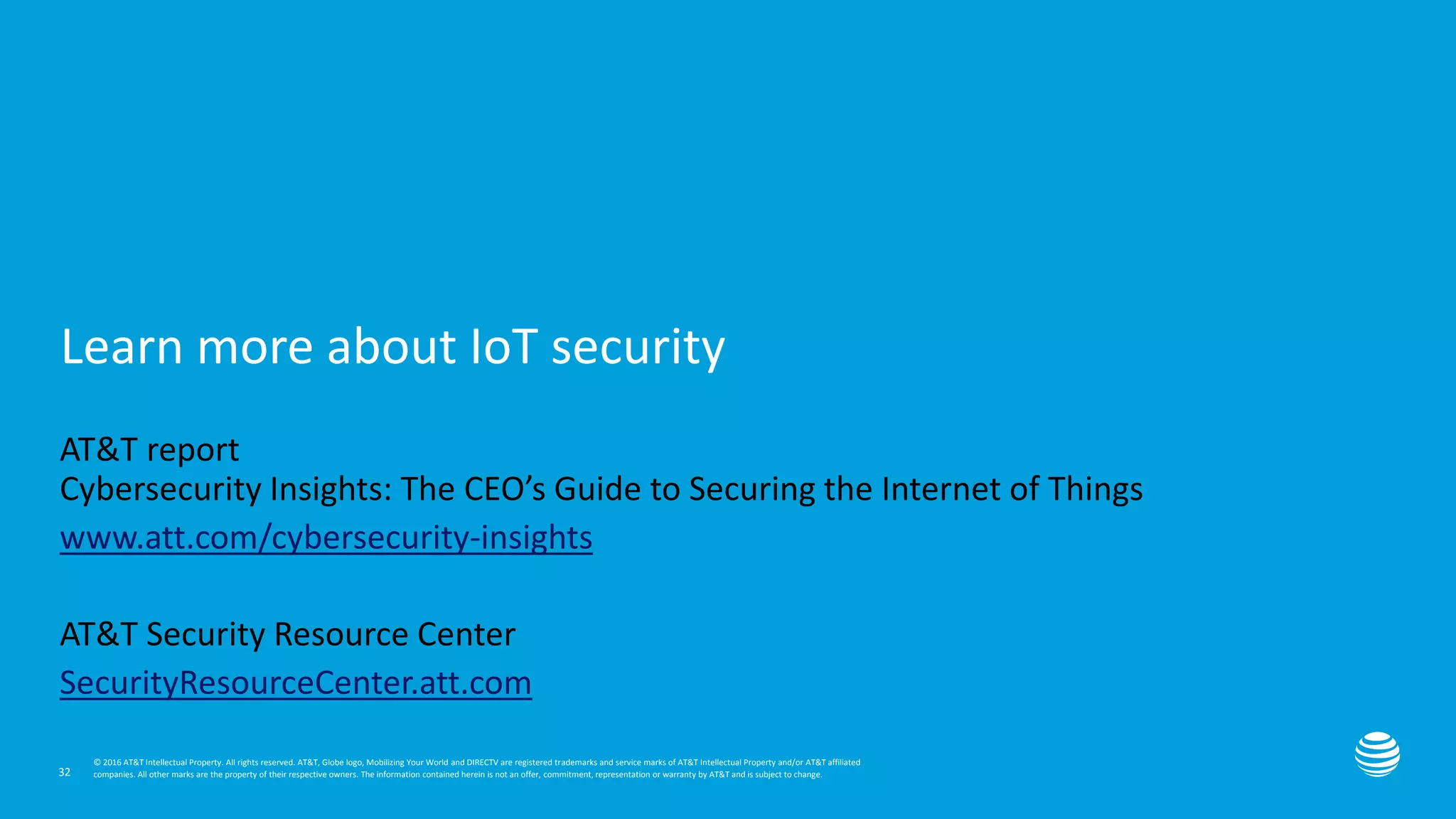 Presentation title here—edit on Slide Master
Learn more about IoT security
32
AT&T report
Cybersecurity Insights: The CEO’s Guide to Securing the Internet of Things
www.att.com/cybersecurity-insights
AT&T Security Resource Center
SecurityResourceCenter.att.com
© 2016 AT&T Intellectual Property. All rights reserved. AT&T, Globe logo, Mobilizing Your World and DIRECTV are registered trademarks and service marks of AT&T Intellectual Property and/or AT&T affiliated
companies. All other marks are the property of their respective owners. The information contained herein is not an offer, commitment, representation or warranty by AT&T and is subject to change.
 