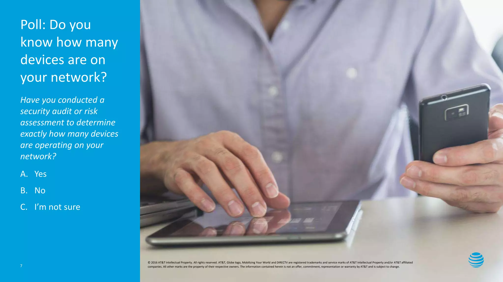 Presentation title here—edit on Slide Master
Poll: Do you
know how many
devices are on
your network?
Have you conducted a
security audit or risk
assessment to determine
exactly how many devices
are operating on your
network?
A. Yes
B. No
C. I’m not sure
7
© 2016 AT&T Intellectual Property. All rights reserved. AT&T, Globe logo, Mobilizing Your World and DIRECTV are registered trademarks and service marks of AT&T Intellectual Property and/or AT&T affiliated
companies. All other marks are the property of their respective owners. The information contained herein is not an offer, commitment, representation or warranty by AT&T and is subject to change.
 