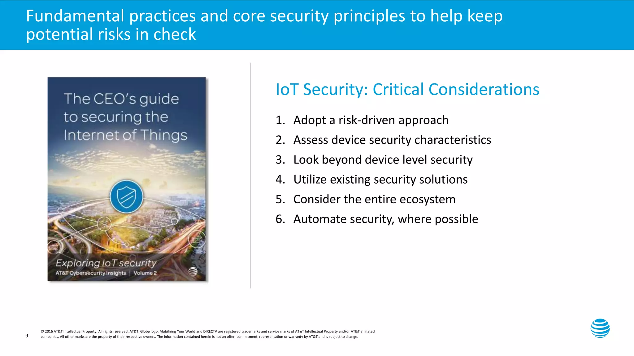Presentation title here—edit on Slide Master
9
Fundamental practices and core security principles to help keep
potential risks in check
IoT Security: Critical Considerations
1. Adopt a risk-driven approach
2. Assess device security characteristics
3. Look beyond device level security
4. Utilize existing security solutions
5. Consider the entire ecosystem
6. Automate security, where possible
© 2016 AT&T Intellectual Property. All rights reserved. AT&T, Globe logo, Mobilizing Your World and DIRECTV are registered trademarks and service marks of AT&T Intellectual Property and/or AT&T affiliated
companies. All other marks are the property of their respective owners. The information contained herein is not an offer, commitment, representation or warranty by AT&T and is subject to change.
 