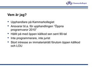 Vem är jag?
 Upphandlare på Kammarkollegiet
 Ansvarar bl.a. för upphandlingen ”Öppna
programvaror 2010”
 Hållit på med öppen källkod sen sent 90-tal
 Inte programmerare, inte jurist
 Stort intresse av immaterialrätt förutom öppen källkod
och LOU
 