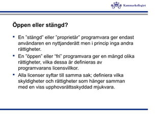 Öppen eller stängd?
 En ”stängd” eller ”proprietär” programvara ger endast
användaren en nyttjanderätt men i princip inga andra
rättigheter.
 En ”öppen” eller “fri” programvara ger en mängd olika
rättigheter, vilka dessa är definieras av
programvarans licensvillkor.
 Alla licenser syftar till samma sak; definiera vilka
skyldigheter och rättigheter som hänger samman
med en viss upphovsrättsskyddad mjukvara.
 