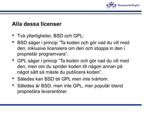 Alla dessa licenser
 Två ytterligheter, BSD och GPL:
 BSD säger i princip ”Ta koden och gör vad du vill med
den, inklusive licensiera om den och stoppa in den i
proprietär programvara”.
 GPL säger i princip ”Ta koden och gör vad du vill med
den, men om du sprider koden till någon annan på
något sätt så måste du publicera koden”.
 Således kan BSD bli GPL men inte tvärtom.
 Således är BSD, men inte GPL, mer populär bland
proprietära leverantörer.
 