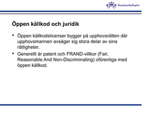 Öppen källkod och juridik
 Öppen källkodslicenser bygger på upphovsrätten där
upphovsmannen avsäger sig stora delar av sina
rättigheter.
 Generellt är patent och FRAND-villkor (Fair,
Reasonable And Non-Discriminating) oförenliga med
öppen källkod.
 