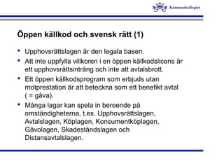 Öppen källkod och svensk rätt (1)
 Upphovsrättslagen är den legala basen.
 Att inte uppfylla villkoren i en öppen källkodslicens är
ett upphovsrättsintrång och inte att avtalsbrott.
 Ett öppen källkodsprogram som erbjuds utan
motprestation är att beteckna som ett benefikt avtal
( = gåva).
 Många lagar kan spela in beroende på
omständigheterna, t.ex. Upphovsrättslagen,
Avtalslagen, Köplagen, Konsumentköplagen,
Gåvolagen, Skadeståndslagen och
Distansavtalslagen.
 