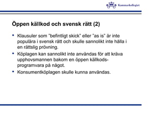 Öppen källkod och svensk rätt (2)
 Klausuler som ”befintligt skick” eller ”as is” är inte
populära i svensk rätt och skulle sannolikt inte hålla i
en rättslig prövning.
 Köplagen kan sannolikt inte användas för att kräva
upphovsmannen bakom en öppen källkods-
programvara på något.
 Konsumentköplagen skulle kunna användas.
 