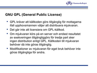 GNU GPL (General Public License)
 GPL kräver att källkoden görs tillgänglig för mottagarna
ifall upphovsmannen väljer att distribuera mjukvaran.
 Det går inte att licensiera om GPL-källkod.
 Om mjukvaran körs på en server och endast resultatet
av exekveringen tillgängliggörs för tredje part sker
ingen distribution enligt GPL. Källkoden till mjukvaran
behöver då inte göras tillgänglig.
 Modifikationer av mjukvaran för eget bruk behöver inte
göras tillgängliga för andra.
 