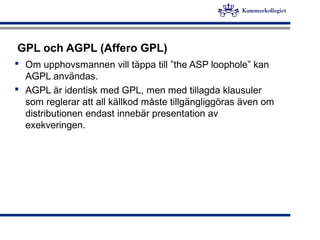 GPL och AGPL (Affero GPL)
 Om upphovsmannen vill täppa till ”the ASP loophole” kan
AGPL användas.
 AGPL är identisk med GPL, men med tillagda klausuler
som reglerar att all källkod måste tillgängliggöras även om
distributionen endast innebär presentation av
exekveringen.
 
