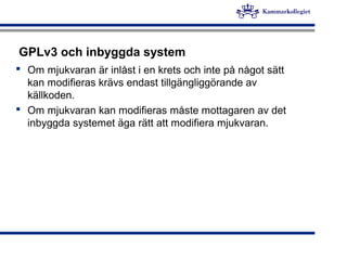 GPLv3 och inbyggda system
 Om mjukvaran är inlåst i en krets och inte på något sätt
kan modifieras krävs endast tillgängliggörande av
källkoden.
 Om mjukvaran kan modifieras måste mottagaren av det
inbyggda systemet äga rätt att modifiera mjukvaran.
 