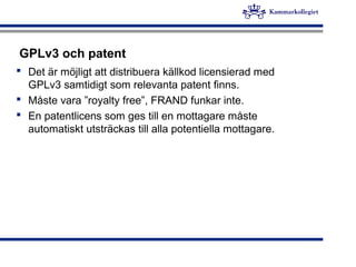 GPLv3 och patent
 Det är möjligt att distribuera källkod licensierad med
GPLv3 samtidigt som relevanta patent finns.
 Måste vara ”royalty free”, FRAND funkar inte.
 En patentlicens som ges till en mottagare måste
automatiskt utsträckas till alla potentiella mottagare.
 
