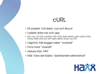 cURL
●
Ett projekt, två delar: curl och libcurl
●
Laddar data ner och upp
●
DICT, FILE, FTP, FTPS, GOPHER, HTTP, HTTPS, IMAP, IMAPS, LDAP, LDAPS, POP3, 
POP3S, RTMP, RTSP, SCP, SFTP, SMTP, SMTPS, TELNET och TFTP
●
Lågnivå, folk bygger saker “ovanpå”
●
Finns med “överallt”
●
Historia från 1997
●
Mål: Vara det bästa “datatransfer­alternativet”
 