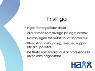 Frivilliga
●
Inget företag stöder direkt
●
Alla är med som frivilliga på eget initiativ
●
Nästan ingen får betalt för att hacka curl
●
Utveckling, debugging, releaser, support 
etc sker på fritid
●
De flesta som hackar curl är professionella 
utvecklare någonstans
 