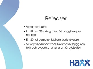 Releaser
●
Vi releasar ofta
●
I snitt var 60:e dag med 26 buggfixar per 
release
●
Ett 20­tal personer bakom varje release
●
Vi släpper enbart kod. Binärpaket byggs av 
folk och organisationer utanför projektet.
 