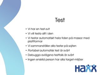 Test
●
Vi har en test­svit
●
Vi vill testa allt i den
●
Vi testar automatiskt hela tiden på massor med 
plattformar
●
Vi sammanställer alla tester på sajten
●
Portabel automatisk test är svårt
●
Debugga avlägsna testfails är svårt
●
Ingen enskild person har alla target­miljöer
 