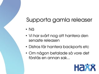 Supporta gamla releaser
●
Nä
●
Vi har svårt nog att hantera den 
senaste releasen
●
Distros får hantera backports etc
●
Om någon betalade så vore det 
förstås en annan sak...
 