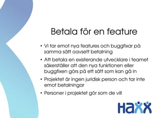 Betala för en feature
●
Vi tar emot nya features och buggfixar på 
samma sätt oavsett betalning
●
Att betala en existerande utvecklare i teamet 
säkerställer att den nya funktionen eller 
buggfixen görs på ett sätt som kan gå in
●
Projektet är ingen juridisk person och tar inte 
emot betalningar
●
Personer i projektet gör som de vill
 