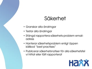Säkerhet
●
Granskar alla ändringar
●
Testar alla ändringar
●
Stängd rapportera­säkerhets­problem email­
adress
●
Hanterar säkerhetsproblem enligt öppen 
källkod “best practises”
●
Publicerar säkerhetsnotiser för alla säkerhetsfel 
vi hittat eller fått rapporterat
 